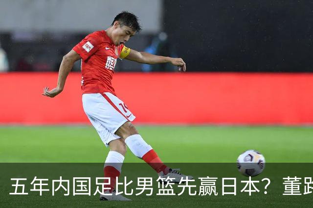 五年内国足比男篮先赢日本？董路发引战言论 都是郭士强的错