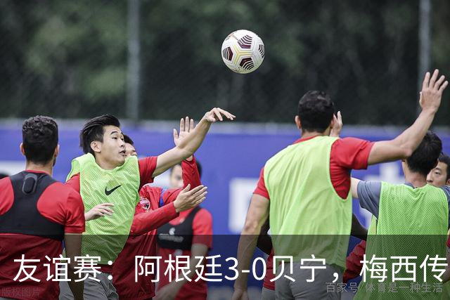 友谊赛：阿根廷3-0贝宁，梅西传射独造3球助队取胜
