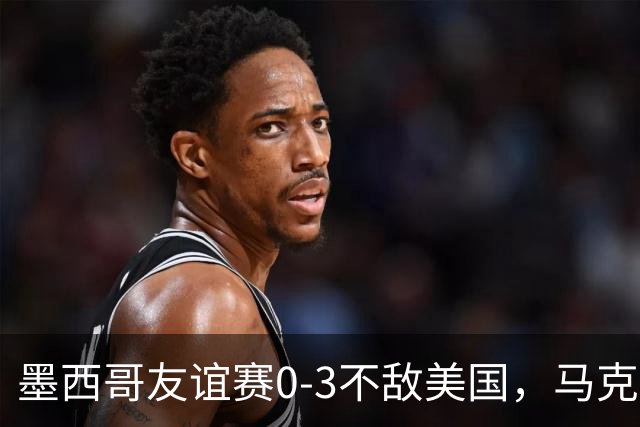 墨西哥友谊赛0-3不敌美国，马克斯上任以来战绩2平1负