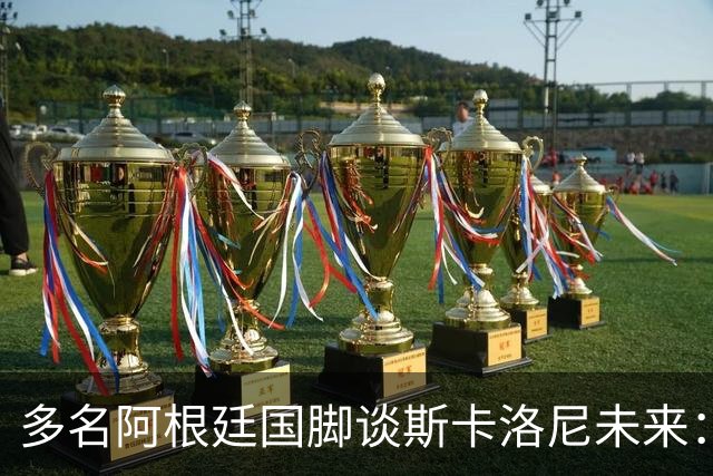 多名阿根廷国脚谈斯卡洛尼未来：希望他留下，但会尊重他的决定