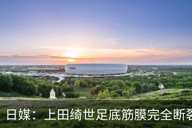 日媒：上田绮世足底筋膜完全断裂，预计至少伤缺3个月