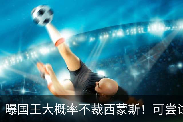 曝国王大概率不裁西蒙斯！可尝试交易他的合同 仍有空间再签一人