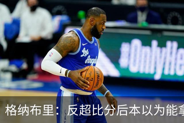格纳布里：反超比分后本以为能拿下比赛 但也完全可以接受平局