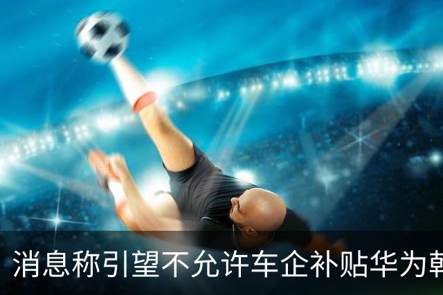 消息称引望不允许车企补贴华为乾崑智驾ADS软件费用，持续收费才能维护庞大研发力量