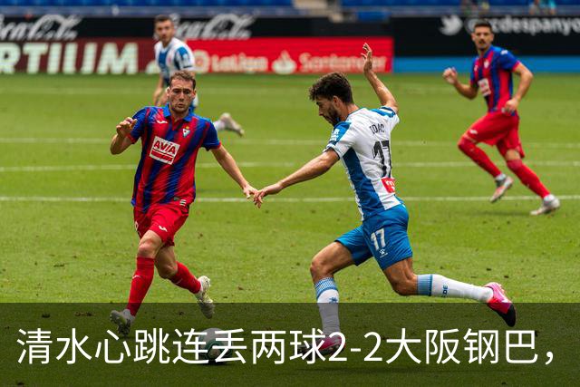 清水心跳连丢两球2-2大阪钢巴，杰巴利读秒绝平