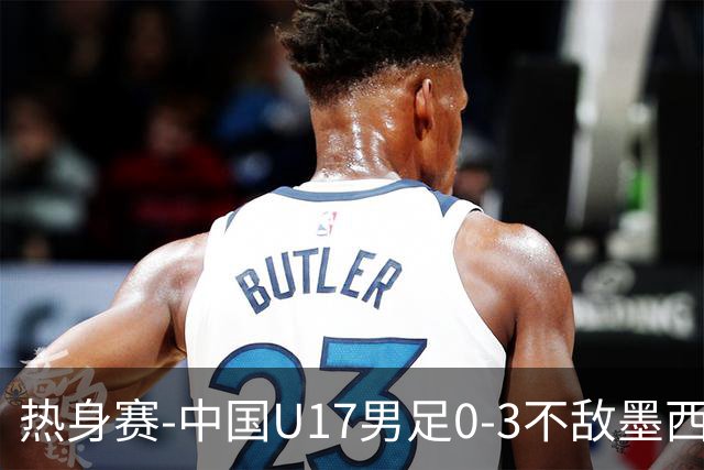 热身赛-中国U17男足0-3不敌墨西哥队