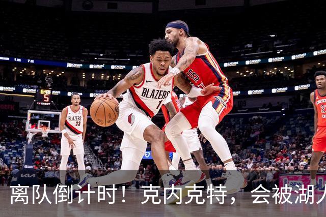 离队倒计时！克内克特，会被湖人放弃吗？