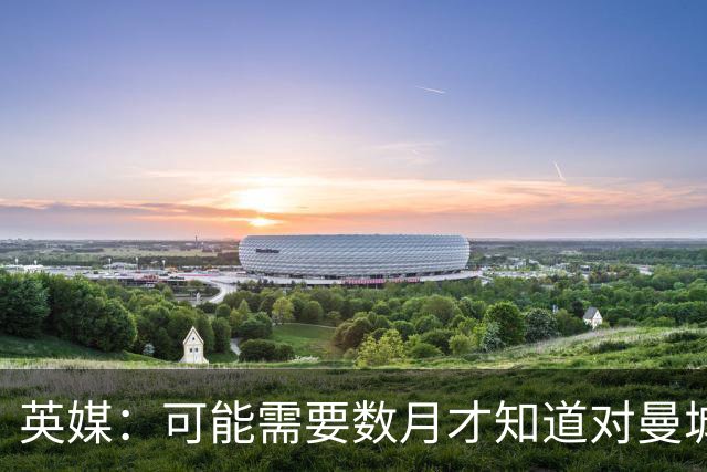英媒：可能需要数月才知道对曼城的处罚，指控成立的后果可能非常严重