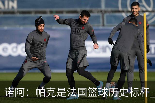 诺阿：帕克是法国篮球历史标杆 可能是欧洲篮球史上最伟大的控卫
