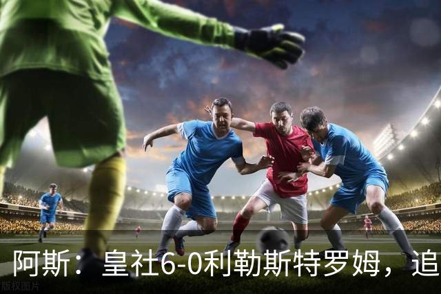 阿斯：皇社6-0利勒斯特罗姆，追平队史欧战客场最大比分胜利